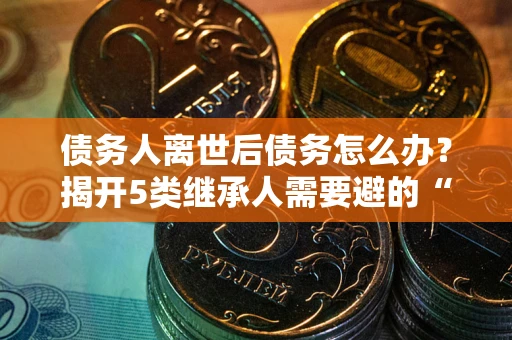 济南债务人离世后债务怎么办？揭开5类继承人需要避的“坑”