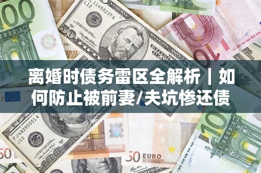 济南离婚时债务雷区全解析｜如何防止被前妻/夫坑惨还债？